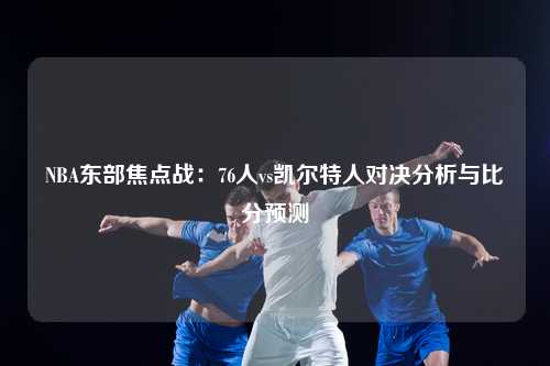 NBA东部焦点战：76人vs凯尔特人对决分析与比分预测