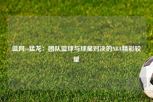 篮网vs猛龙：团队篮球与球星对决的NBA精彩较量