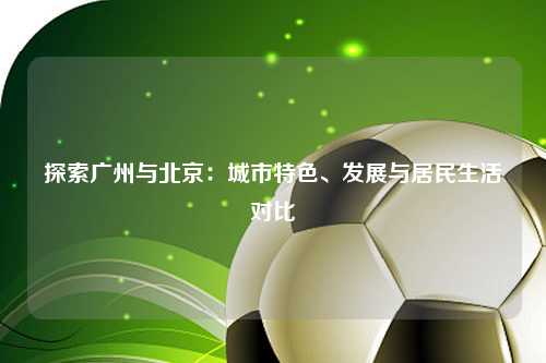 探索广州与北京：城市特色、发展与居民生活对比