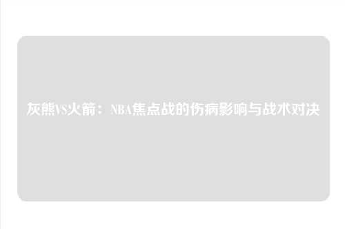 灰熊VS火箭：NBA焦点战的伤病影响与战术对决