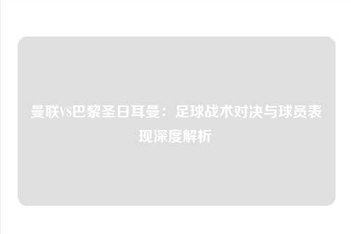 曼联VS巴黎圣日耳曼：足球战术对决与球员表现深度解析