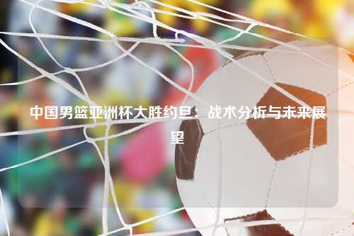 中国男篮亚洲杯大胜约旦：战术分析与未来展望