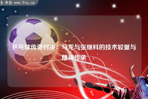 乒乓球传奇对决：马龙与张继科的技术较量与精神传承