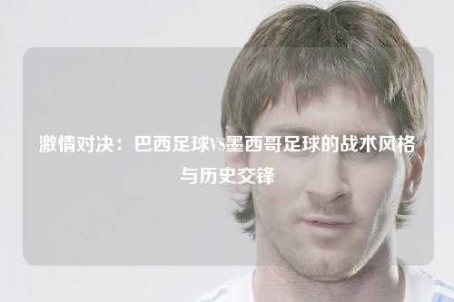 激情对决：巴西足球VS墨西哥足球的战术风格与历史交锋