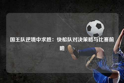 国王队逆境中求胜：快船队对决策略与比赛前瞻