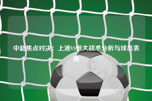 中超焦点对决:上港VS恒大战术分析与球员表现