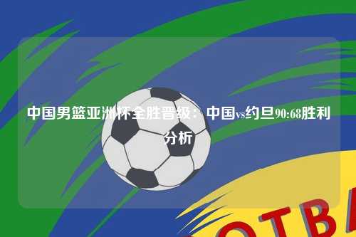 中国男篮亚洲杯全胜晋级：中国vs约旦90:68胜利分析