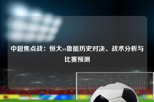 中超焦点战：恒大vs鲁能历史对决、战术分析与比赛预测