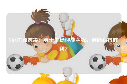 NBA焦点对决：勇士主场迎战黄蜂，谁能赢得胜利？