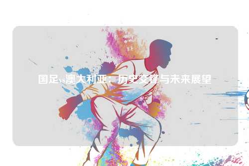 国足vs澳大利亚：历史交锋与未来展望