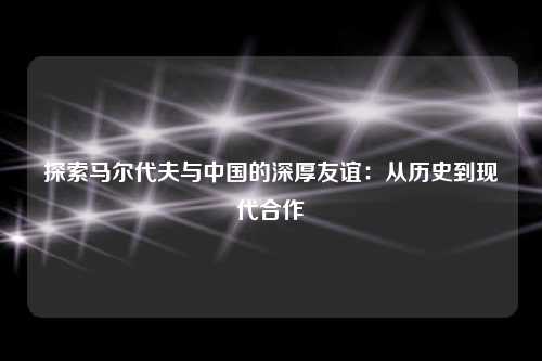 探索马尔代夫与中国的深厚友谊：从历史到现代合作