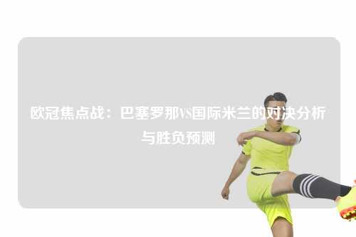 欧冠焦点战：巴塞罗那VS国际米兰的对决分析与胜负预测