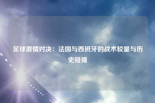 足球激情对决：法国与西班牙的战术较量与历史碰撞