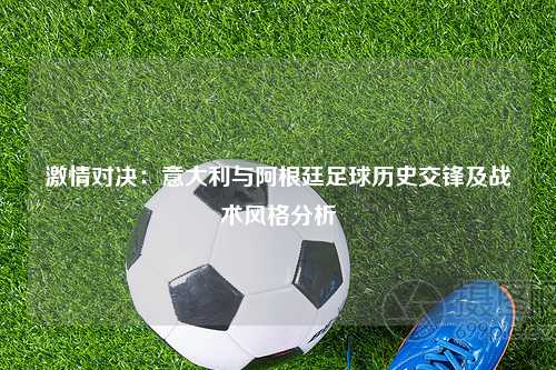 激情对决：意大利与阿根廷足球历史交锋及战术风格分析