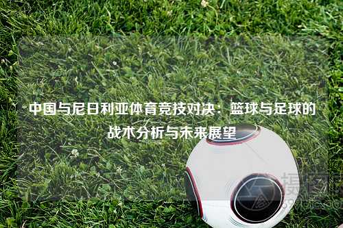 中国与尼日利亚体育竞技对决：篮球与足球的战术分析与未来展望