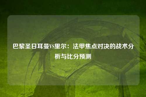 巴黎圣日耳曼VS里尔：法甲焦点对决的战术分析与比分预测