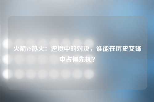 火箭VS热火：逆境中的对决，谁能在历史交锋中占得先机？