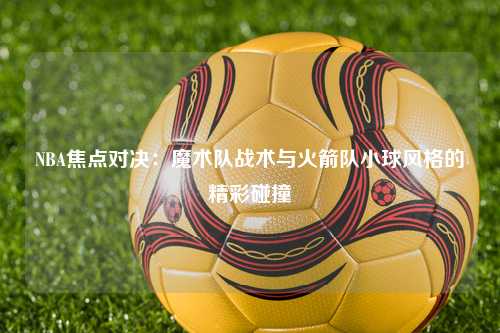 NBA焦点对决：魔术队战术与火箭队小球风格的精彩碰撞