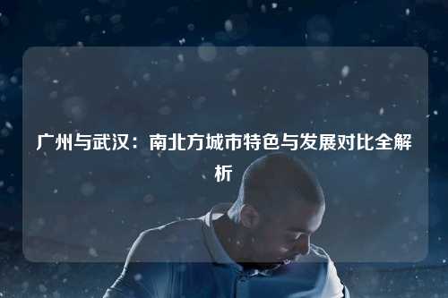 广州与武汉：南北方城市特色与发展对比全解析