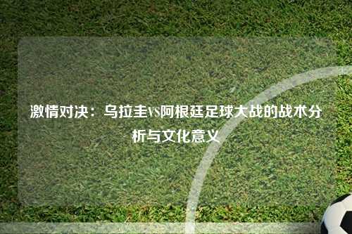 激情对决：乌拉圭VS阿根廷足球大战的战术分析与文化意义