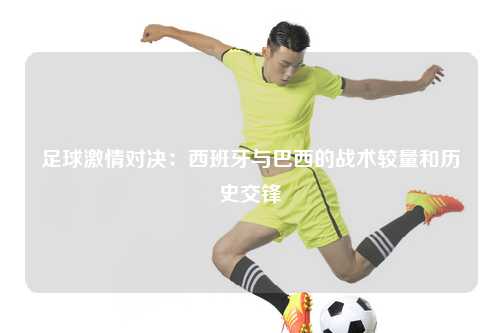 足球激情对决：西班牙与巴西的战术较量和历史交锋