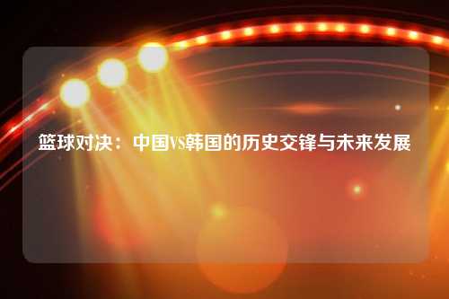 篮球对决：中国VS韩国的历史交锋与未来发展