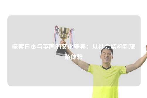 探索日本与英国的文化差异：从社会结构到旅游体验