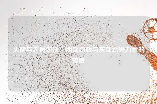 火箭与老鹰对决：西部劲旅与东部新兴力量的较量