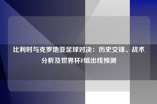 比利时与克罗地亚足球对决：历史交锋、战术分析及世界杯F组出线预测