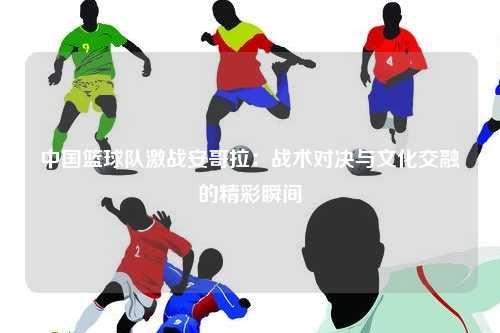 中国篮球队激战安哥拉：战术对决与文化交融的精彩瞬间