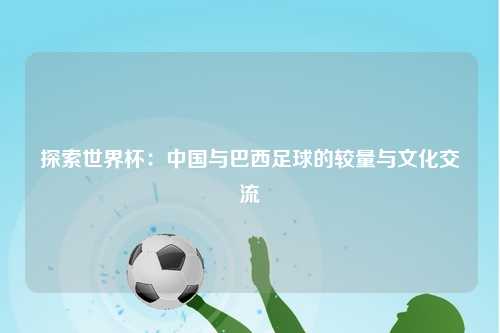探索世界杯：中国与巴西足球的较量与文化交流