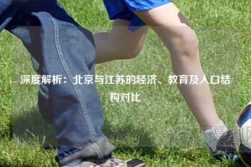 深度解析：北京与江苏的经济、教育及人口结构对比