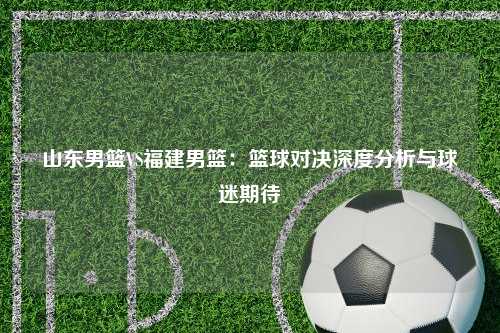 山东男篮VS福建男篮：篮球对决深度分析与球迷期待