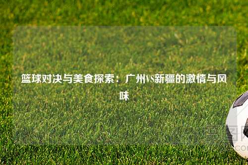 篮球对决与美食探索：广州VS新疆的激情与风味