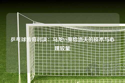 乒乓球传奇对决：马龙VS奥恰洛夫的技术与心理较量