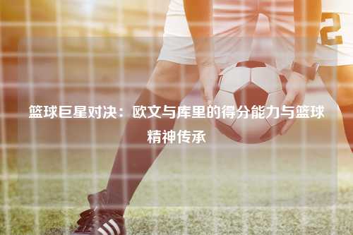 篮球巨星对决：欧文与库里的得分能力与篮球精神传承