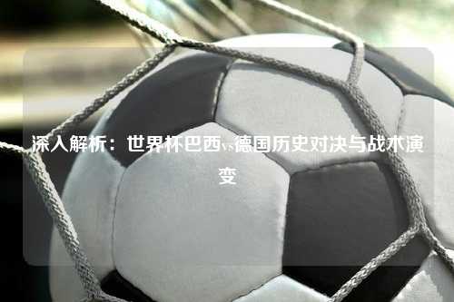 深入解析：世界杯巴西vs德国历史对决与战术演变
