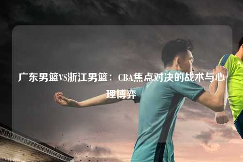 广东男篮VS浙江男篮：CBA焦点对决的战术与心理博弈