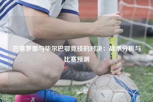 巴塞罗那与毕尔巴鄂竞技的对决：战术分析与比赛预测