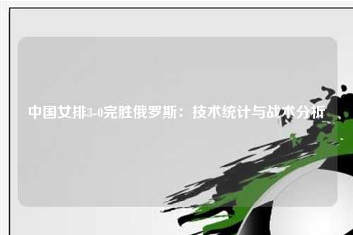 中国女排3-0完胜俄罗斯：技术统计与战术分析