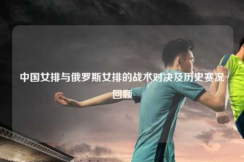 中国女排与俄罗斯女排的战术对决及历史赛况回顾