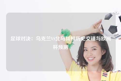 足球对决：乌克兰VS北马其顿历史交锋与欧洲杯预测
