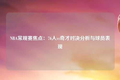NBA常规赛焦点：76人vs奇才对决分析与球员表现
