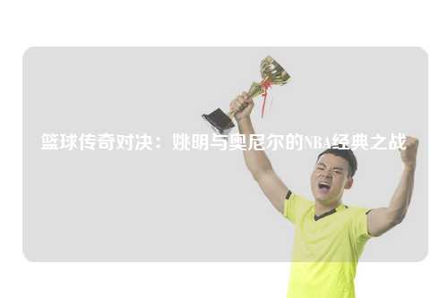 篮球传奇对决：姚明与奥尼尔的NBA经典之战