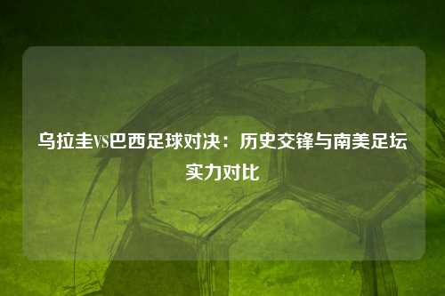 乌拉圭VS巴西足球对决：历史交锋与南美足坛实力对比