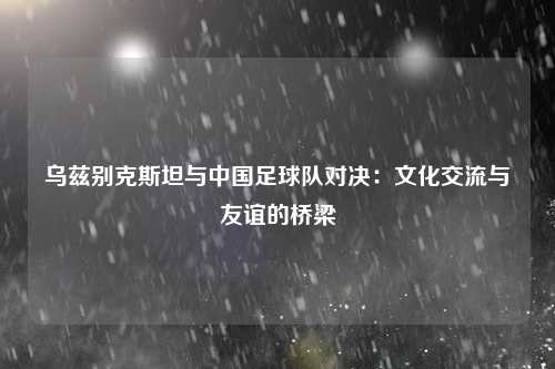 乌兹别克斯坦与中国足球队对决：文化交流与友谊的桥梁