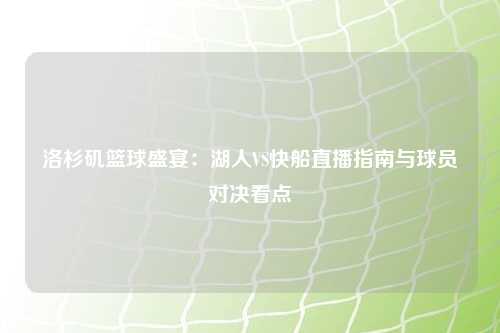 洛杉矶篮球盛宴：湖人VS快船直播指南与球员对决看点
