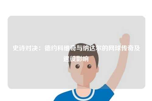 史诗对决：德约科维奇与纳达尔的网球传奇及退役影响