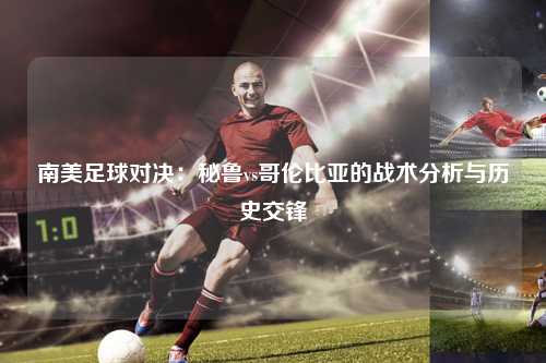 南美足球对决：秘鲁vs哥伦比亚的战术分析与历史交锋