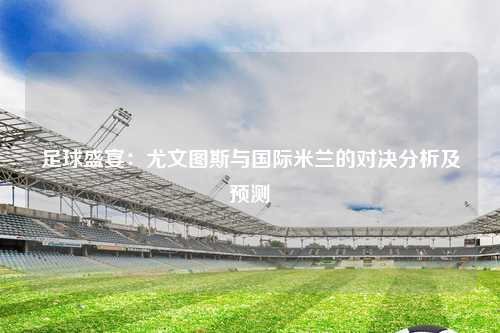 足球盛宴：尤文图斯与国际米兰的对决分析及预测